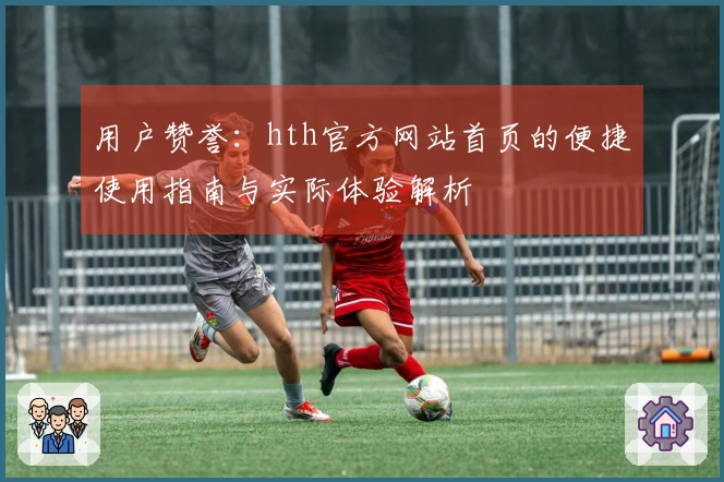 用户赞誉：hth官方网站首页的便捷使用指南与实际体验解析