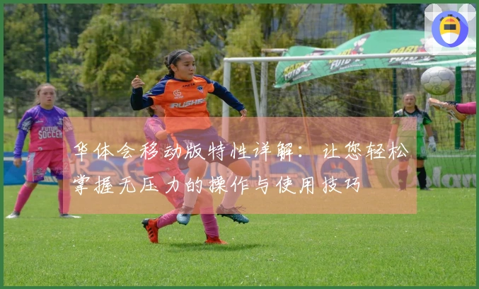 华体会移动版特性详解:让您轻松掌握无压力的操作与使用技巧