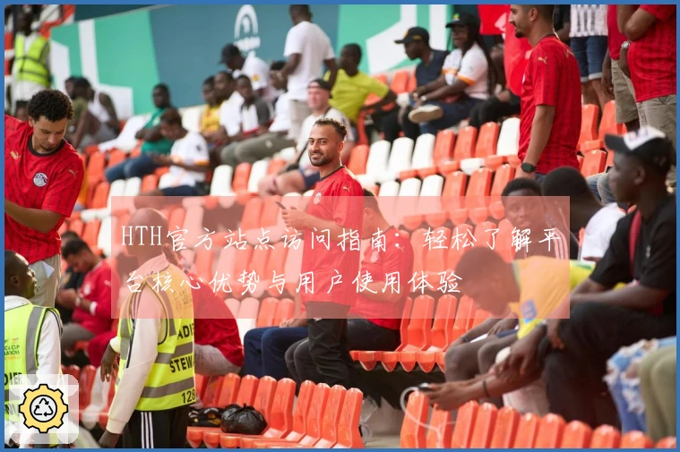HTH官方站点访问指南：轻松了解平台核心优势与用户使用体验