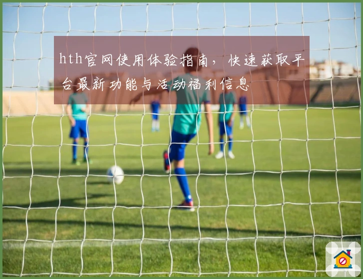 hth官网使用体验指南，快速获取平台最新功能与活动福利信息