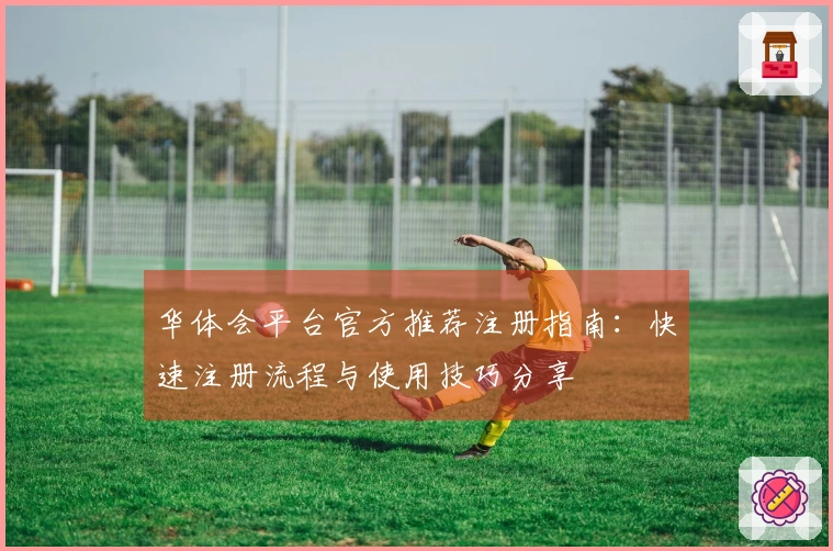 华体会平台官方推荐注册指南：快速注册流程与使用技巧分享