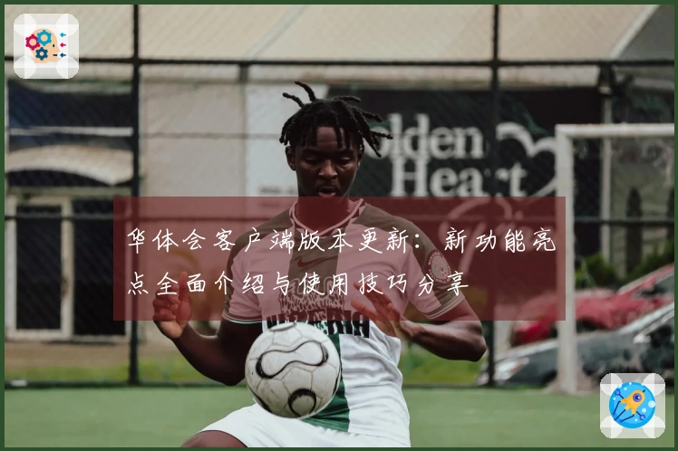 华体会客户端版本更新：新功能亮点全面介绍与使用技巧分享